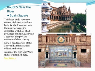 Route 5 Near the
River
● Spain Square
This huge build have 200
meters of diameter and was
built for the Iberoamerican
Exposure of 1929. It´s
decorated with tiles of all
provinces of Spain, each with
a scene of a important
moment of their History.
Now is headquarters of the
army and administration
offices, and some
scenes of the film Star Wars
(Ep.2) was filmed here.
Star Wars 2
 