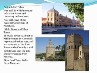 *Saint Telmo Palace
Was built in XVIIth century
to Marina School and
University on Merchans.
Now is the seat of the
Regional Goberment of
Andalucia.
* Gold Tower and Silver
Tower
The Gold Tower was built in
XIIIth century by Almohads
to protect the river port, and
was conected to the Silver
Tower in the Castle by a wall.
Both towers kept the gold
and silver arrived from
America.
Now Gold Tower is the
Naval Museum.
 