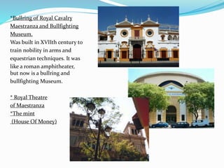 *Bullring of Royal Cavalry
Maestranza and Bullfighting
Museum.
Was built in XVIIth century to
train nobility in arms and
equestrian techniques. It was
like a roman amphitheater,
but now is a bullring and
bullfighting Museum.
* Royal Theatre
of Maestranza
*The mint
(House Of Money)
 