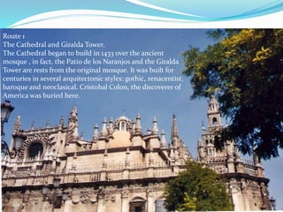 Route 1
The Cathedral and Giralda Tower.
The Cathedral began to build in 1433 over the ancient
mosque , in fact, the Patio de los Naranjos and the Giralda
Tower are rests from the original mosque. It was built for
centuries in several arquitectonic styles: gothic, renacentist,
baroque and neoclasical. Cristobal Colon, the discoverer of
America was buried here.
 