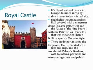Royal Castle
 It´s the oldest real palace in
Europe, founded in 713 by
arabians, even today it is real site.
 Highlights the Ambassadors
Hall covered with a muqarnas
dome (plaster stalactites) and
the Palace of the king Pedro I
with the Patio de las Doncellas,
that was the ancient haren
built in spanish Mudejar Style.
 There are importants too the
Empeoror Hall decorated with
tiles and rugs, and the
wonderfull Palace´s Gardens,
with fountains, pavilions and
many orange trees and palms.
 