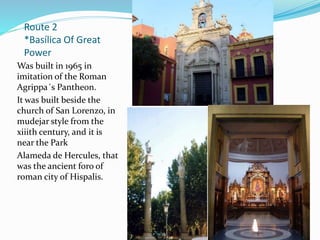 Route 2
*Basílica Of Great
Power
Was built in 1965 in
imitation of the Roman
Agrippa´s Pantheon.
It was built beside the
church of San Lorenzo, in
mudejar style from the
xiiith century, and it is
near the Park
Alameda de Hercules, that
was the ancient foro of
roman city of Hispalis.
 