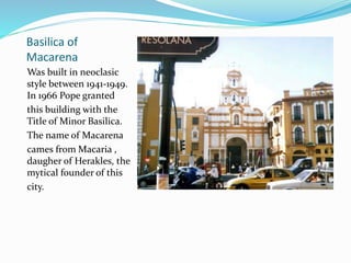 Basilica of
Macarena
Was built in neoclasic
style between 1941-1949.
In 1966 Pope granted
this building with the
Title of Minor Basilica.
The name of Macarena
cames from Macaria ,
daugher of Herakles, the
mytical founder of this
city.
 