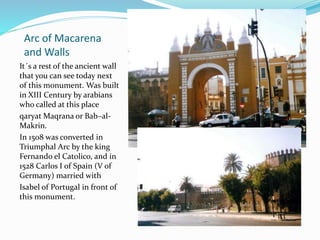 Arc of Macarena
and Walls
It´s a rest of the ancient wall
that you can see today next
of this monument. Was built
in XIII Century by arabians
who called at this place
qaryat Maqrana or Bab–al-
Makrin.
In 1508 was converted in
Triumphal Arc by the king
Fernando el Catolico, and in
1528 Carlos I of Spain (V of
Germany) married with
Isabel of Portugal in front of
this monument.
 