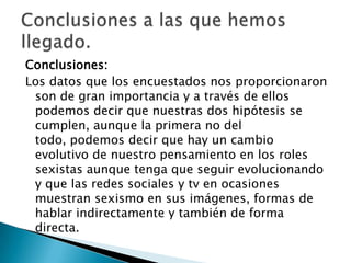 Conclusiones:
Los datos que los encuestados nos proporcionaron
son de gran importancia y a través de ellos
podemos decir que nuestras dos hipótesis se
cumplen, aunque la primera no del
todo, podemos decir que hay un cambio
evolutivo de nuestro pensamiento en los roles
sexistas aunque tenga que seguir evolucionando
y que las redes sociales y tv en ocasiones
muestran sexismo en sus imágenes, formas de
hablar indirectamente y también de forma
directa.

 