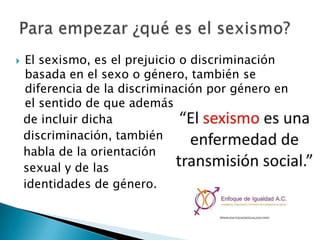 
El sexismo, es el prejuicio o discriminación
basada en el sexo o género, también se
diferencia de la discriminación por género en
el sentido de que además
de incluir dicha
discriminación, también
habla de la orientación
sexual y de las
identidades de género.