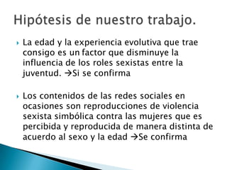 



La edad y la experiencia evolutiva que trae
consigo es un factor que disminuye la
influencia de los roles sexistas entre la
juventud. Si se confirma

Los contenidos de las redes sociales en
ocasiones son reproducciones de violencia
sexista simbólica contra las mujeres que es
percibida y reproducida de manera distinta de
acuerdo al sexo y la edad Se confirma

 