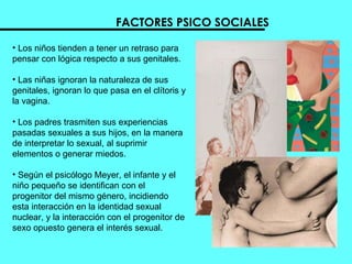 FACTORES PSICO SOCIALES Los niños tienden a tener un retraso para pensar con lógica respecto a sus genitales. Las niñas ignoran la naturaleza de sus genitales, ignoran lo que pasa en el clítoris y la vagina. Los padres trasmiten sus experiencias pasadas sexuales a sus hijos, en la manera de interpretar lo sexual, al suprimir elementos o generar miedos.  Según el psicólogo Meyer, el infante y el  niño pequeño se identifican con el progenitor del mismo género, incidiendo esta interacción en la identidad sexual nuclear, y la interacción con el progenitor de sexo opuesto genera el interés sexual.  