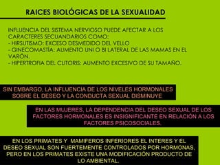 RAICES BIOLÓGICAS DE LA SEXUALIDAD INFLUENCIA DEL SISTEMA NERVIOSO PUEDE AFECTAR A LOS CARACTERES SECUANDARIOS COMO:  - HIRSUTISMO: EXCESO DESMEDIDO DEL VELLO - GINECOMASTÍA: AUMENTO UNI O BI LATERAL DE LAS MAMAS EN EL VARÓN.  - HIPERTROFIA DEL CLITORIS: AUMENTO EXCESIVO DE SU TAMAÑO.  SIN EMBARGO, LA INFLUENCIA DE LOS NIVELES HORMONALES SOBRE EL DESEO Y LA CONDUCTA SEXUAL DISMINUYE  EN LAS MUJERES, LA DEPENDENCIA DEL DESEO SEXUAL DE LOS FACTORES HORMONALES ES INSIGNIFICANTE EN RELACIÓN A LOS FACTORES PSICOSOCIALES.  EN LOS PRIMATES Y  MAMIFEROS INFERIORES EL INTERES Y EL DESEO SEXUAL SON FUERTEMENTE CONTROLADOS POR HORMONAS, PERO EN LOS PRIMATES EXISTE UNA MODIFICACIÓN PRODUCTO DE LO AMBIENTAL.  