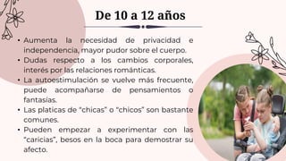 • Aumenta la necesidad de privacidad e
independencia, mayor pudor sobre el cuerpo.
• Dudas respecto a los cambios corporales,
interés por las relaciones románticas.
• La autoestimulación se vuelve más frecuente,
puede acompañarse de pensamientos o
fantasías.
• Las platicas de “chicas” o “chicos” son bastante
comunes.
• Pueden empezar a experimentar con las
“caricias”, besos en la boca para demostrar su
afecto.
De 10 a 12 años
 