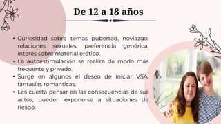 • Curiosidad sobre temas pubertad, noviazgo,
relaciones sexuales, preferencia genérica,
interés sobre material erótico.
• La autoestimulación se realiza de modo más
frecuente y privado.
• Surge en algunos el deseo de iniciar VSA,
fantasías románticas.
• Les cuesta pensar en las consecuencias de sus
actos, pueden exponerse a situaciones de
riesgo.
De 12 a 18 años
 