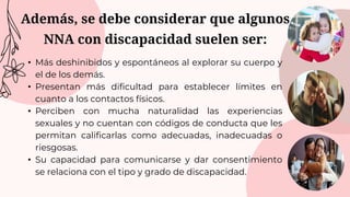 Además, se debe considerar que algunos
NNA con discapacidad suelen ser:
• Más deshinibidos y espontáneos al explorar su cuerpo y
el de los demás.
• Presentan más dificultad para establecer límites en
cuanto a los contactos físicos.
• Perciben con mucha naturalidad las experiencias
sexuales y no cuentan con códigos de conducta que les
permitan calificarlas como adecuadas, inadecuadas o
riesgosas.
• Su capacidad para comunicarse y dar consentimiento
se relaciona con el tipo y grado de discapacidad.
 