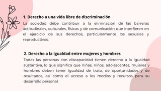 Todas las personas con discapacidad tienen derecho a la igualdad
sustantiva, lo que significa que niñas, niños, adolescentes, mujeres y
hombres deben tener igualdad de trato, de oportunidades y de
resultados, así como el acceso a los medios y recursos para su
desarrollo personal.
1. Derecho a una vida libre de discriminación
La sociedad debe contribuir a la eliminación de las barreras
actitudinales, culturales, físicas y de comunicación que interfieren en
el ejercicio de sus derechos, particularmente los sexuales y
reproductivos.
2. Derecho a la igualdad entre mujeres y hombres
 