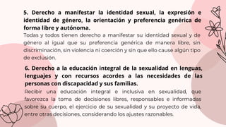 Recibir una educación integral e inclusiva en sexualidad, que
favorezca la toma de decisiones libres, responsables e informadas
sobre su cuerpo, el ejercicio de su sexualidad y su proyecto de vida,
entre otras decisiones, considerando los ajustes razonables.
5. Derecho a manifestar la identidad sexual, la expresión e
identidad de género, la orientación y preferencia genérica de
forma libre y autónoma.
Todas y todos tienen derecho a manifestar su identidad sexual y de
género al igual que su preferencia genérica de manera libre, sin
discriminación, sin violencia ni coerción y sin que ello cause algún tipo
de exclusión.
6. Derecho a la educación integral de la sexualidad en lenguas,
lenguajes y con recursos acordes a las necesidades de las
personas con discapacidad y sus familias.
 
