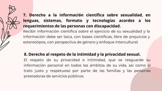 El respeto de su privacidad e intimidad, que se resguarde su
información personal en todos los ámbitos de su vida, así como al
trato justo y respetuoso por parte de las familias y las personas
prestadoras de servicios públicos.
7. Derecho a la información científica sobre sexualidad, en
lenguas, sistemas, formato y tecnologías acordes a los
requerimientos de las personas con discapacidad.
Recibir información científica sobre el ejercicio de su sexualidad y la
información debe ser laica, con bases científicas, libre de prejuicios y
estereotipos, con perspectiva de género y enfoque intercultural.
8. Derecho al respeto de la intimidad y la privacidad sexual.
 