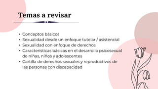 Temas a revisar
• Conceptos básicos
• Sexualidad desde un enfoque tutelar / asistencial
• Sexualidad con enfoque de derechos
• Características básicas en el desarrollo psicosexual
de niñas, niños y adolescentes
• Cartilla de derechos sexuales y reproductivos de
las personas con discapacidad
 
