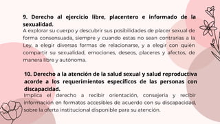 Implica el derecho a recibir orientación, consejería y recibir
información en formatos accesibles de acuerdo con su discapacidad,
sobre la oferta institucional disponible para su atención.
9. Derecho al ejercicio libre, placentero e informado de la
sexualidad.
A explorar su cuerpo y descubrir sus posibilidades de placer sexual de
forma consensuada, siempre y cuando estas no sean contrarias a la
Ley, a elegir diversas formas de relacionarse, y a elegir con quién
compartir su sexualidad, emociones, deseos, placeres y afectos, de
manera libre y autónoma.
10. Derecho a la atención de la salud sexual y salud reproductiva
acorde a los requerimientos específicos de las personas con
discapacidad.
 