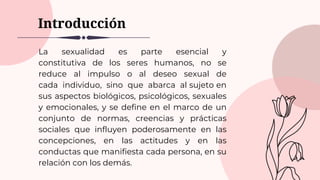 Introducción
La sexualidad es parte esencial y
constitutiva de los seres humanos, no se
reduce al impulso o al deseo sexual de
cada individuo, sino que abarca al sujeto en
sus aspectos biológicos, psicológicos, sexuales
y emocionales, y se define en el marco de un
conjunto de normas, creencias y prácticas
sociales que influyen poderosamente en las
concepciones, en las actitudes y en las
conductas que manifiesta cada persona, en su
relación con los demás.
 