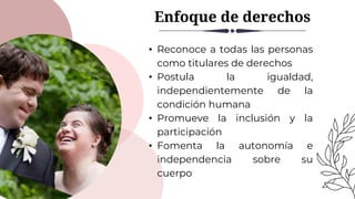 Enfoque de derechos
• Reconoce a todas las personas
como titulares de derechos
• Postula la igualdad,
independientemente de la
condición humana
• Promueve la inclusión y la
participación
• Fomenta la autonomía e
independencia sobre su
cuerpo
 