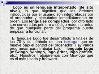 Logo es un  lenguaje interpretado (de alto nivel) , lo que significa que las órdenes introducidas por el usuario son interpretadas por el ordenador y ejecutadas inmediatamente en orden. Los  lenguajes compilados , por otro lado son convertidos primero a código máquina antes de que cualquier parte del programa pueda empezar a funcionar.  El lenguaje Logo fue desarrollado a finales de los 70 y su símbolo es una  tortuga , que se mueve bajo el control del ordenador. Hay varios programas para trabajar bajo  lenguaje Logo  ( mswlogo, winlogo, logo gritar, logo gráfico , etc.). Nosotros trabajaremos con Mswlogo que es el más usado y freeware. 