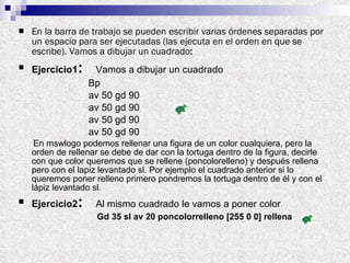 En la barra de trabajo se pueden escribir varias órdenes separadas por un espacio para ser ejecutadas (las ejecuta en el orden en que se escribe). Vamos a dibujar un cuadrado : Ejercicio1 :   Vamos a dibujar un cuadrado   Bp  av 50 gd 90  av 50 gd 90  av 50 gd 90  av 50 gd 90 En mswlogo podemos rellenar una figura de un color cualquiera, pero la orden de rellenar se debe de dar con la tortuga dentro de la figura, decirle con que color queremos que se rellene (poncolorelleno) y después rellena pero con el lapiz levantado sl. Por ejemplo el cuadrado anterior si lo queremos poner relleno primero pondremos la tortuga dentro de él y con el lápiz levantado sl. Ejercicio2 :   Al mismo cuadrado le vamos a poner color Gd 35 sl av 20 poncolorrelleno [255 0 0] rellena   
