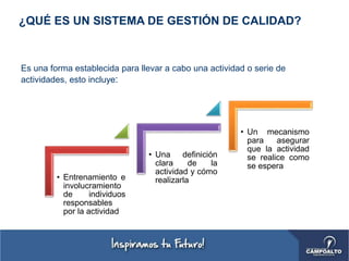 Es una forma establecida para llevar a cabo una actividad o serie de
actividades, esto incluye:
¿QUÉ ES UN SISTEMA DE GESTIÓN DE CALIDAD?
• Entrenamiento e
involucramiento
de individuos
responsables
por la actividad
• Una definición
clara de la
actividad y cómo
realizarla
• Un mecanismo
para asegurar
que la actividad
se realice como
se espera
 
