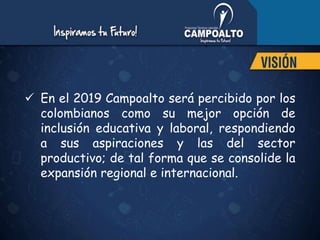  En el 2019 Campoalto será percibido por los
colombianos como su mejor opción de
inclusión educativa y laboral, respondiendo
a sus aspiraciones y las del sector
productivo; de tal forma que se consolide la
expansión regional e internacional.
 
