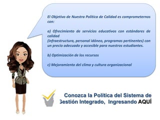 El Objetivo de Nuestra Política de Calidad es comprometernos
con:
a) Ofrecimiento de servicios educativos con estándares de
calidad
(infraestructura, personal idóneo, programas pertinentes) con
un precio adecuado y accesible para nuestros estudiantes.
b) Optimización de los recursos
c) Mejoramiento del clima y cultura organizacional
Conozca la Política del Sistema de
Gestión Integrado, Ingresando AQUÍ
 