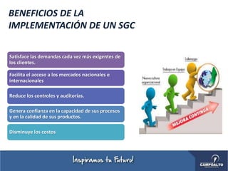BENEFICIOS DE LA
IMPLEMENTACIÓN DE UN SGC
Satisface las demandas cada vez más exigentes de
los clientes.
Facilita el acceso a los mercados nacionales e
internacionales
Reduce los controles y auditorias.
Genera confianza en la capacidad de sus procesos
y en la calidad de sus productos.
Disminuye los costos
 