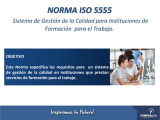 NORMA ISO 5555
Sistema de Gestión de la Calidad para Instituciones de
Formación para el Trabajo.
OBJETIVO
Esta Norma especifica los requisitos para un sistema
de gestión de la calidad en instituciones que prestan
servicios de formación para el trabajo.
 
