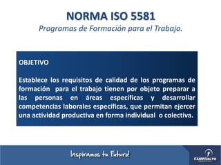 NORMA ISO 5581
Programas de Formación para el Trabajo.
OBJETIVO
Establece los requisitos de calidad de los programas de
formación para el trabajo tienen por objeto preparar a
las personas en áreas específicas y desarrollar
competencias laborales específicas, que permitan ejercer
una actividad productiva en forma individual o colectiva.
 