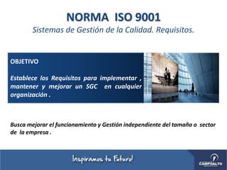 NORMA ISO 9001
Sistemas de Gestión de la Calidad. Requisitos.
OBJETIVO
Establece los Requisitos para implementar ,
mantener y mejorar un SGC en cualquier
organización .
Busca mejorar el funcionamiento y Gestión independiente del tamaño o sector
de la empresa .
 