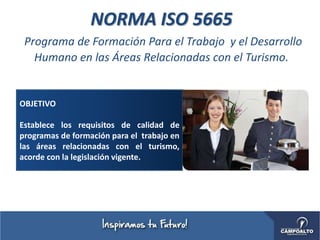 NORMA ISO 5665
Programa de Formación Para el Trabajo y el Desarrollo
Humano en las Áreas Relacionadas con el Turismo.
OBJETIVO
Establece los requisitos de calidad de
programas de formación para el trabajo en
las áreas relacionadas con el turismo,
acorde con la legislación vigente.
 