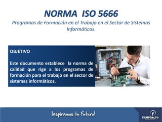 NORMA ISO 5666
Programas de Formación en el Trabajo en el Sector de Sistemas
Informáticos.
OBJETIVO
Este documento establece la norma de
calidad que rige a los programas de
formación para el trabajo en el sector de
sistemas informáticos.
 