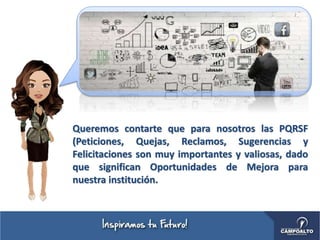 Queremos contarte que para nosotros las PQRSF
(Peticiones, Quejas, Reclamos, Sugerencias y
Felicitaciones son muy importantes y valiosas, dado
que significan Oportunidades de Mejora para
nuestra institución.
 
