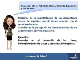 Reclamo: es la manifestación de un descontento
acerca de aspectos que SI tienen relación con el
servicio educativo.
También es la percepción de incumplimiento de un
aspecto del el servicio educativo.
Ejemplos:
Falencias en el desarrollo de las clases,
incumplimientos de clases o temáticas incompletas.
Pero…¿Qué son las Peticiones, Quejas, Reclamos, Sugerencias
y Felicitaciones?
 