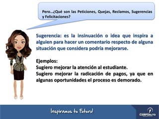 Sugerencia: es la insinuación o idea que inspira a
alguien para hacer un comentario respecto de alguna
situación que considera podría mejorarse.
Ejemplos:
Sugiero mejorar la atención al estudiante.
Sugiero mejorar la radicación de pagos, ya que en
algunas oportunidades el proceso es demorado.
Pero…¿Qué son las Peticiones, Quejas, Reclamos, Sugerencias
y Felicitaciones?
 