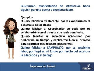 Felicitación: manifestación de satisfacción hacia
alguien por una buena o excelente labor.
Ejemplos:
Quiero felicitar a mi Docente, por la excelencia en el
desarrollo de las clases.
Quiero felicitar al Coordinador de Sede por su
colaboración con el tramite que tenia pendiente.
Quiero felicitar al secretario académico por
dedicarme su tiempo y explicarme bien el proceso
para consultar mis notas en plataforma.
Quiero felicitar a CAMPOALTO, por su excelente
labor, por inspirar mi futuro por medio del acceso a
la educación y al trabajo.
 