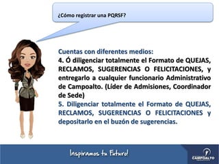 Cuentas con diferentes medios:
4. Ó diligenciar totalmente el Formato de QUEJAS,
RECLAMOS, SUGERENCIAS O FELICITACIONES, y
entregarlo a cualquier funcionario Administrativo
de Campoalto. (Líder de Admisiones, Coordinador
de Sede)
5. Diligenciar totalmente el Formato de QUEJAS,
RECLAMOS, SUGERENCIAS O FELICITACIONES y
depositarlo en el buzón de sugerencias.
¿Cómo registrar una PQRSF?
 