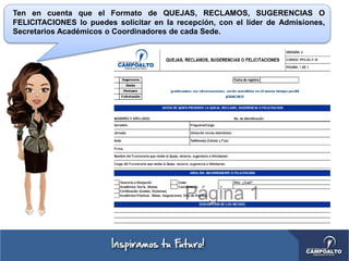 Ten en cuenta que el Formato de QUEJAS, RECLAMOS, SUGERENCIAS O
FELICITACIONES lo puedes solicitar en la recepción, con el líder de Admisiones,
Secretarios Académicos o Coordinadores de cada Sede.
 