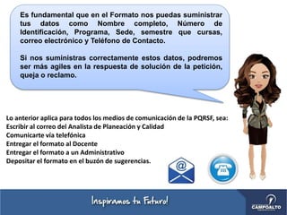 Es fundamental que en el Formato nos puedas suministrar
tus datos como Nombre completo, Número de
Identificación, Programa, Sede, semestre que cursas,
correo electrónico y Teléfono de Contacto.
Si nos suministras correctamente estos datos, podremos
ser más agiles en la respuesta de solución de la petición,
queja o reclamo.
Lo anterior aplica para todos los medios de comunicación de la PQRSF, sea:
Escribir al correo del Analista de Planeación y Calidad
Comunicarte vía telefónica
Entregar el formato al Docente
Entregar el formato a un Administrativo
Depositar el formato en el buzón de sugerencias.
 