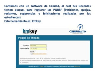 Contamos con un software de Calidad, al cual tus Docentes
tienen acceso, para registrar las PQRSF (Peticiones, quejas,
reclamos, sugerencias y felicitaciones realizadas por los
estudiantes).
Esta herramienta es: Kmkey
 