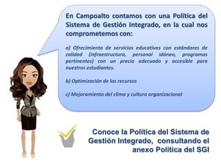 En Campoalto contamos con una Política del
Sistema de Gestión Integrado, en la cual nos
comprometemos con:
a) Ofrecimiento de servicios educativos con estándares de
calidad (infraestructura, personal idóneo, programas
pertinentes) con un precio adecuado y accesible para
nuestros estudiantes.
b) Optimización de los recursos
c) Mejoramiento del clima y cultura organizacional
Conoce la Política del Sistema de
Gestión Integrado, consultando el
anexo Política del SGI
 