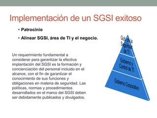 Implementación de un SGSI exitoso



Un requerimiento fundamental a
considerar para garantizar la efectiva
implantación del SGSI es la formación y
concienciación del personal incluido en el
alcance, con el fin de garantizar el
conocimiento de sus funciones y
obligaciones en materia de seguridad. Las
políticas, normas y procedimientos
desarrollados en el marco del SGSI deben
ser debidamente publicados y divulgados.
 