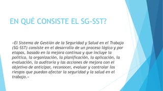 EN QUÉ CONSISTE EL SG-SST?
«El Sistema de Gestión de la Seguridad y Salud en el Trabajo
(SG-SST) consiste en el desarrollo de un proceso lógico y por
etapas, basado en la mejora continua y que incluye la
política, la organización, la planificación, la aplicación, la
evaluación, la auditoría y las acciones de mejora con el
objetivo de anticipar, reconocer, evaluar y controlar los
riesgos que puedan afectar la seguridad y la salud en el
trabajo.»
 
