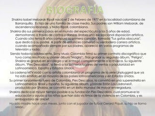 Shakira Isabel Mebarak Ripoll nació el 2 de Febrero de 1977 en la localidad colombiana de
Barranquilla. Es hija de una familia de clase media. Sus padres son William Mebarak, de
ascendencia libanesa, y Nidia Ripoll, colombiana.
Shakira dio sus primeros pasos en el mundo del espectáculo a los 5 años de edad,
demostrando a través de cantos y danzas árabes una excepcional disposición artística.
Cuando sólo tenía 8 años compuso su primera canción, llamada "Tus gafas obscuras",
que dedicó a su padre. A partir de entonces comenzó su verdadera carrera artística,
cuando acompañada siempre por sus padres, apareció en varios programas de
televisión y radio.
Siendo todavía adolescente, Sony Music Colombia firmó su primer contrato discográfico que
tuvo como resultado su primer álbum "Magia“. Tras grabar su segundo álbum, "Peligro",
Shakira se graduó en el colegio y se entregó completamente a la música. Su siguiente
álbum, "Pies Descalzos", la llevó a los primeros lugares de ventas y popularidad en
Latinoamérica, España y Estados Unidos.
La cadena MTV rodó con la artista colombiana un programa de la serie Unplugged que ya
ha sido emitido en la mayoría de los países latinoamericanos y en Estados Unidos.
Su primer lanzamiento fuera de Colombia, Pies Descalzos, la convirtió en una superestrella en
Latinoamérica, Brasil y España. Su siguiente álbum, ¿Dónde Están Los Ladrones?,
producido por Shakira, se convirtió en un éxito mundial de mayor envergadura.
Shakira dedica el mayor tiempo posible a su fundación Pies Descalzos, cual promueve la
educación y ayuda a los niños que han sido victimas de la violencia en Colombia, y es
embajadora de Unicef.
Ha sido madre hace unos meses, junto con el jugador de futbol Gerard Piqué, su hijo se llama
Milán.
 