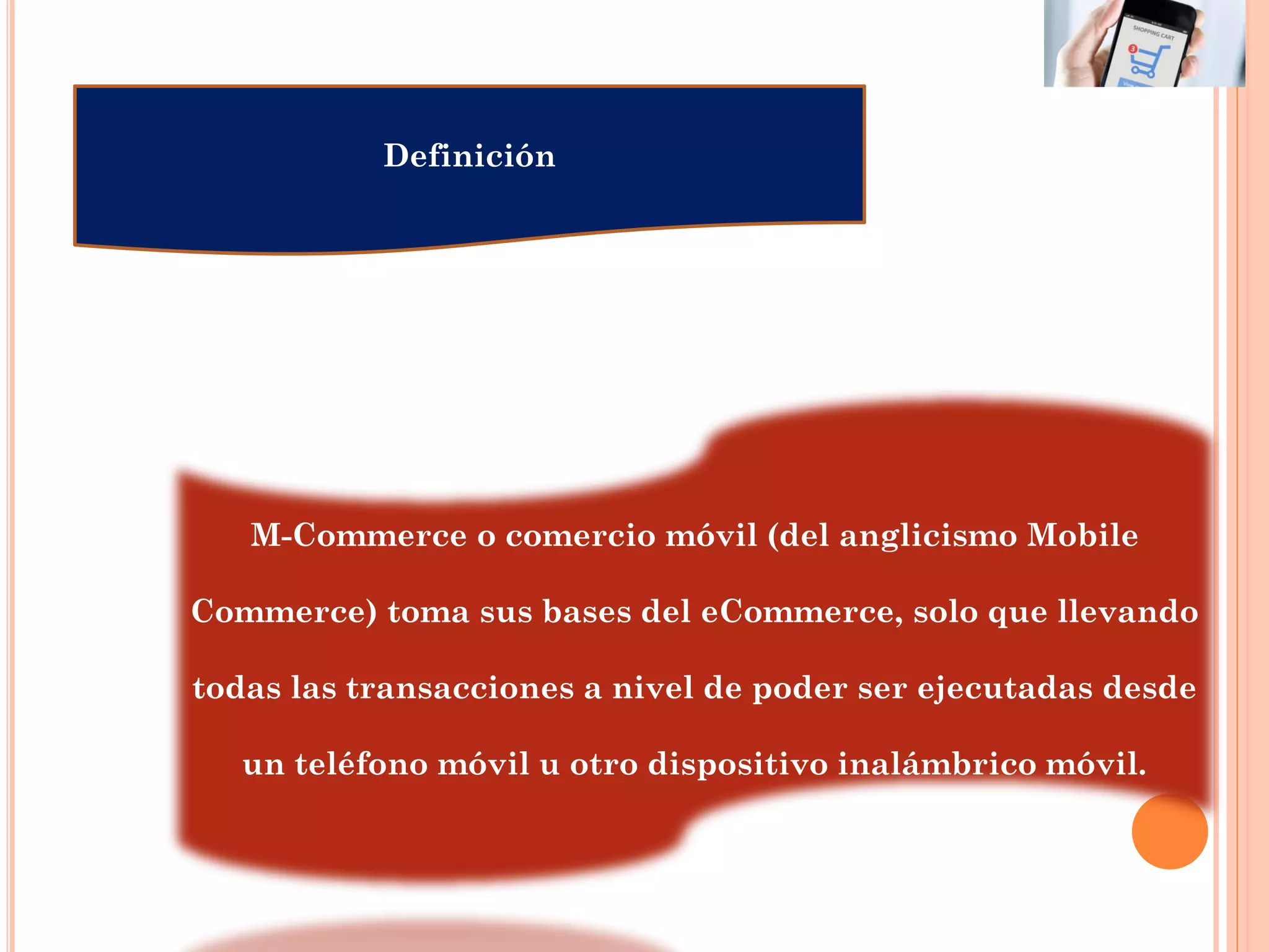 Definición
M-Commerce o comercio móvil (del anglicismo Mobile
Commerce) toma sus bases del eCommerce, solo que llevando
todas las transacciones a nivel de poder ser ejecutadas desde
un teléfono móvil u otro dispositivo inalámbrico móvil.
 