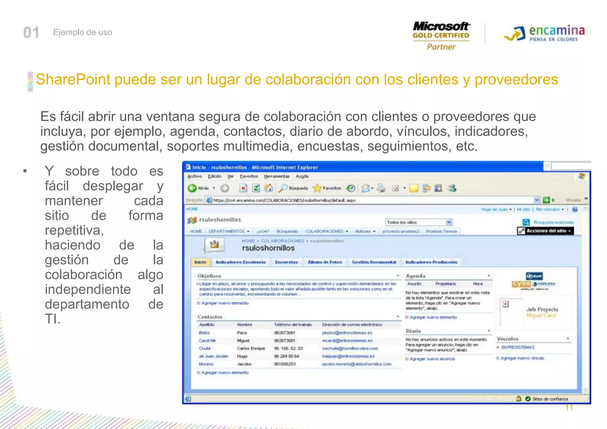 01Ejemplo de usoSharePoint puede ser un lugar de colaboración con los clientes y proveedores	Es fácil abrir una ventana segura de colaboración con clientes o proveedores que incluya, por ejemplo, agenda, contactos, diario de abordo, vínculos, indicadores, gestión documental, soportes multimedia, encuestas, seguimientos, etc.Y sobre todo es fácil desplegar y mantener cada sitio de forma repetitiva, haciendo de la gestión de la colaboración algo independiente al departamento de TI.11