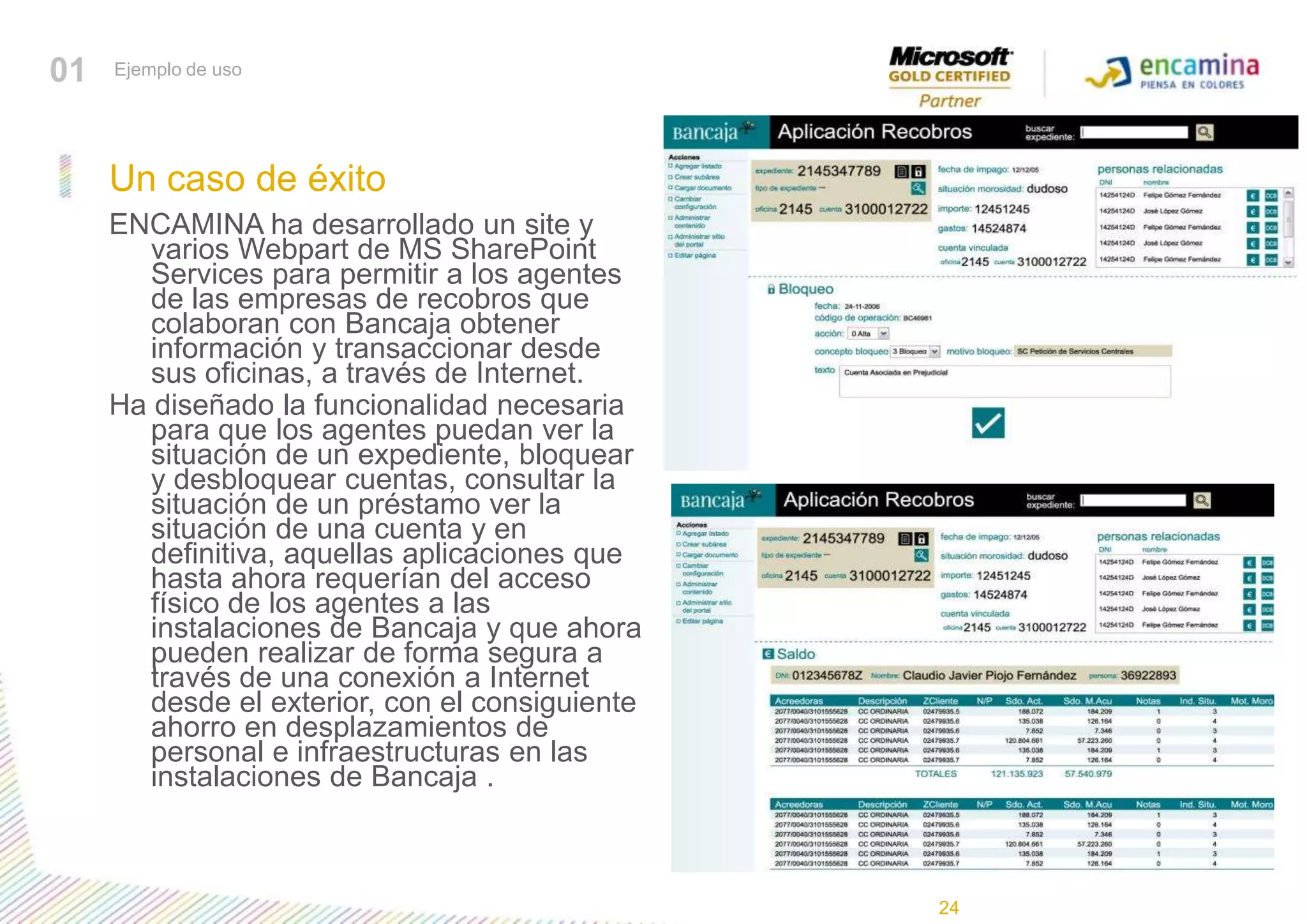 01Ejemplo de usoUn caso de éxitoENCAMINA ha desarrollado un site y varios Webpart de MS SharePoint Services para permitir a los agentes de las empresas de recobros que colaboran con Bancaja obtener información y transaccionar desde sus oficinas, a través de Internet. Ha diseñado la funcionalidad necesaria para que los agentes puedan ver la situación de un expediente, bloquear y desbloquear cuentas, consultar la situación de un préstamo ver la situación de una cuenta y en definitiva, aquellas aplicaciones que hasta ahora requerían del acceso físico de los agentes a las instalaciones de Bancaja y que ahora pueden realizar de forma segura a través de una conexión a Internet desde el exterior, con el consiguiente ahorro en desplazamientos de personal e infraestructuras en las instalaciones de Bancaja . 24