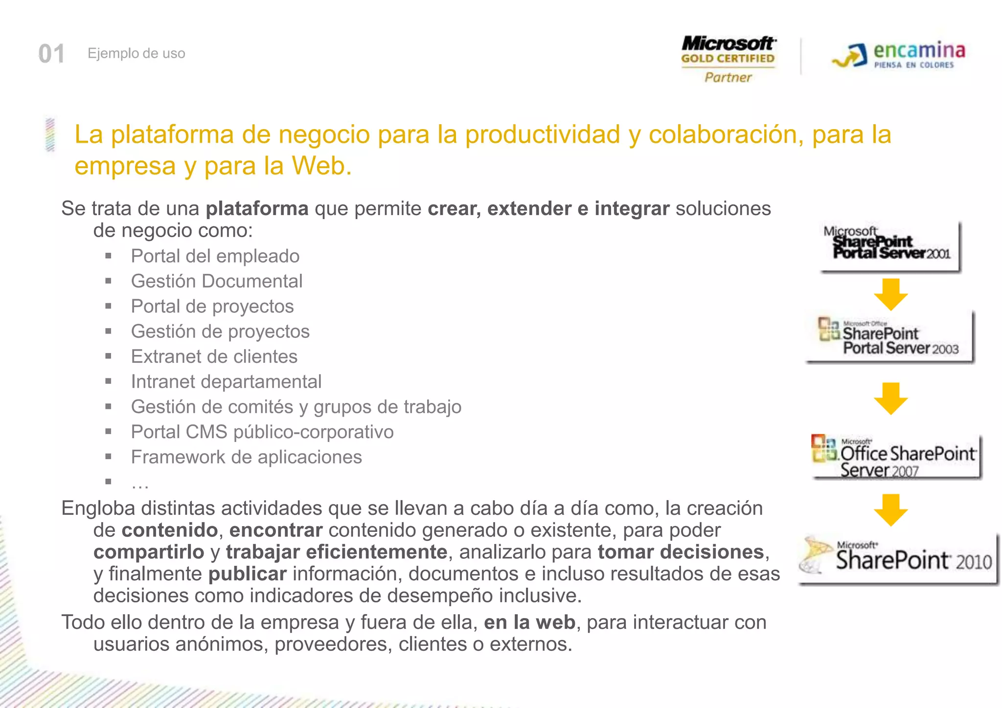La plataforma de negocio para la productividad y colaboración, para la empresa y para la Web.01Ejemplo de usoSe trata de una plataforma que permite crear, extender e integrar soluciones de negocio como:Portal del empleadoGestión DocumentalPortal de proyectosGestión de proyectosExtranet de clientesIntranet departamentalGestión de comités y grupos de trabajoPortal CMS público-corporativoFramework de aplicaciones…Engloba distintas actividades que se llevan a cabo día a día como, la creación de contenido, encontrar contenido generado o existente, para poder compartirlo y trabajar eficientemente, analizarlo para tomar decisiones, y finalmente publicar información, documentos e incluso resultados de esas decisiones como indicadores de desempeño inclusive. Todo ello dentro de la empresa y fuera de ella, en la web, para interactuar con usuarios anónimos, proveedores, clientes o externos.
